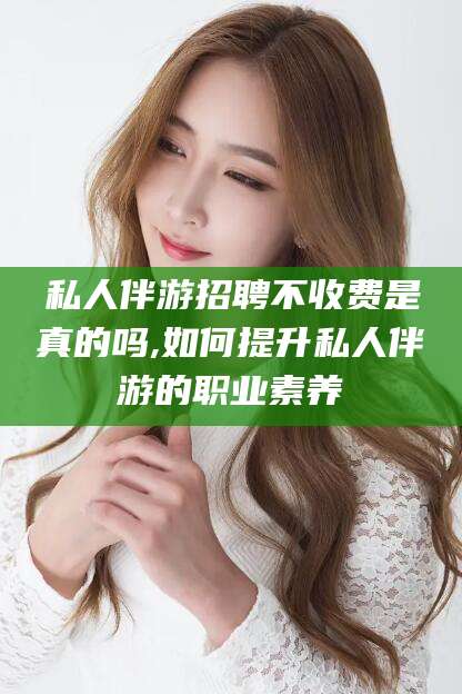 天门私人伴游招聘不收费是真的吗,如何提升私人伴游的职业素养