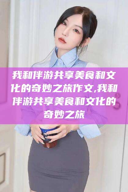 天门我和伴游共享美食和文化的奇妙之旅作文,我和伴游共享美食和文化的奇妙之旅