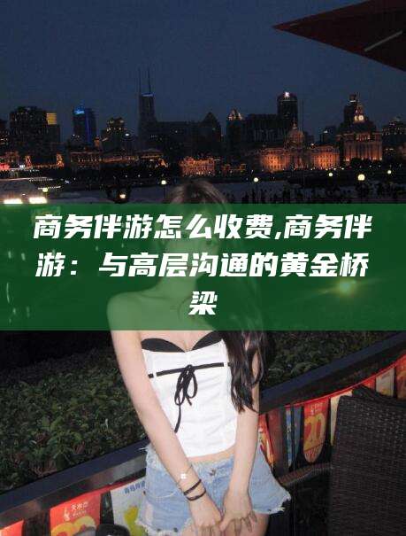 天门商务伴游怎么收费,商务伴游：与高层沟通的黄金桥梁
