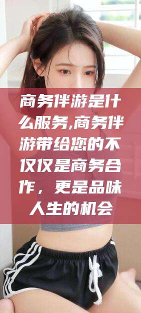 天门商务伴游是什么服务,商务伴游带给您的不仅仅是商务合作，更是品味人生的机会