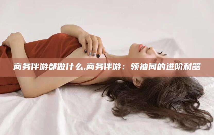 天门商务伴游都做什么,商务伴游：领袖间的进阶利器