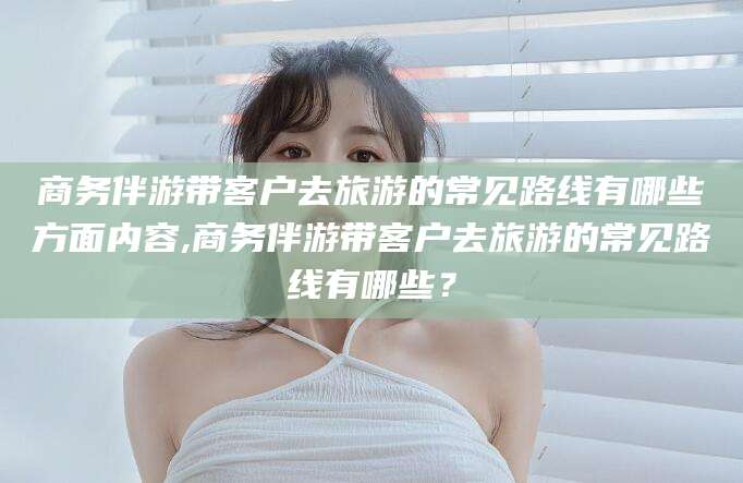 天门商务伴游带客户去旅游的常见路线有哪些方面内容,商务伴游带客户去旅游的常见路线有哪些？