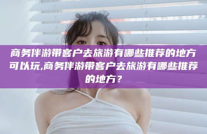 天门商务伴游带客户去旅游有哪些推荐的地方可以玩,商务伴游带客户去旅游有哪些推荐的地方？