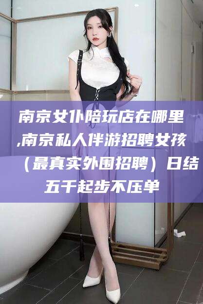 天门南京女仆陪玩店在哪里,南京私人伴游招聘女孩（最真实外围招聘）日结五千起步不压单