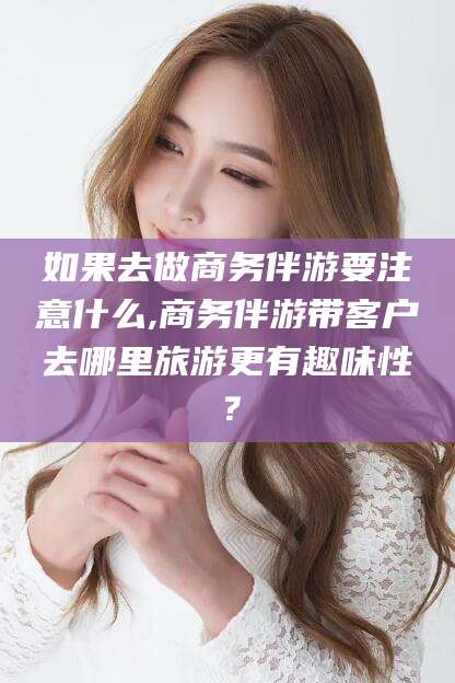 天门如果去做商务伴游要注意什么,商务伴游带客户去哪里旅游更有趣味性？