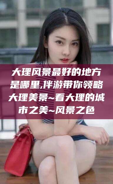 天门大理风景最好的地方是哪里,伴游带你领略大理美景~看大理的城市之美~风景之色