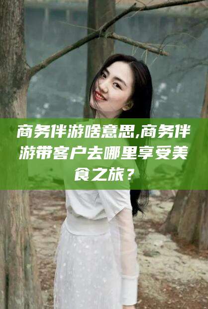 天门商务伴游啥意思,商务伴游带客户去哪里享受美食之旅？