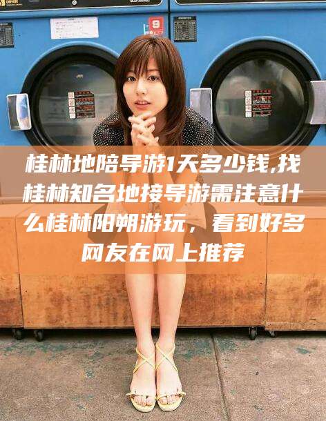 天门桂林地陪导游1天多少钱,找桂林知名地接导游需注意什么桂林阳朔游玩，看到好多网友在网上推荐