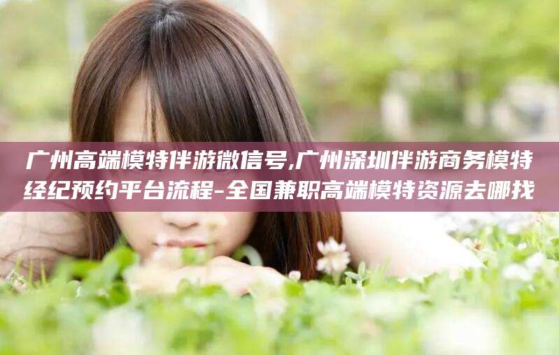 天门广州高端模特伴游微信号,广州深圳伴游商务模特经纪预约平台流程-全国兼职高端模特资源去哪找