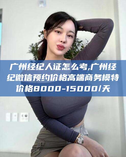 天门广州经纪人证怎么考,广州经纪微信预约价格高端商务模特价格8000-15000/天