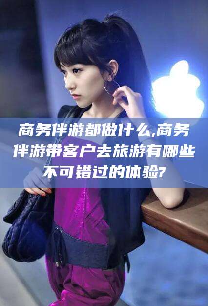 天门商务伴游都做什么,商务伴游带客户去旅游有哪些不可错过的体验?
