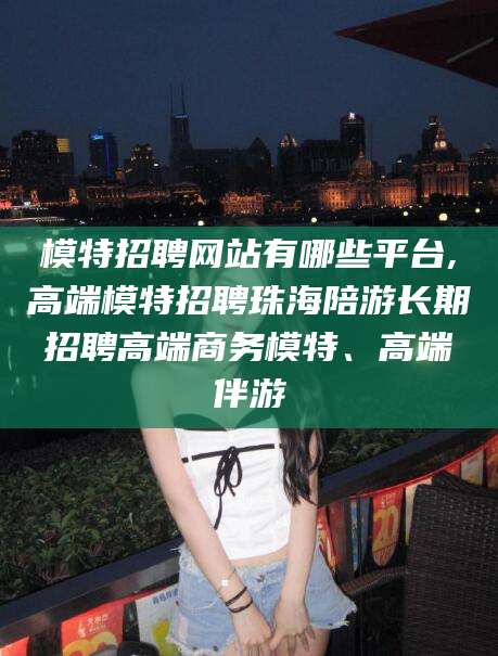 天门模特招聘网站有哪些平台,高端模特招聘珠海陪游长期招聘高端商务模特、高端伴游