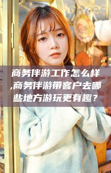 天门商务伴游工作怎么样,商务伴游带客户去哪些地方游玩更有趣？