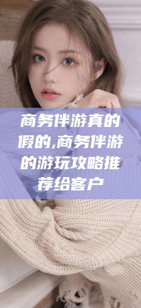 天门商务伴游真的假的,商务伴游的游玩攻略推荐给客户