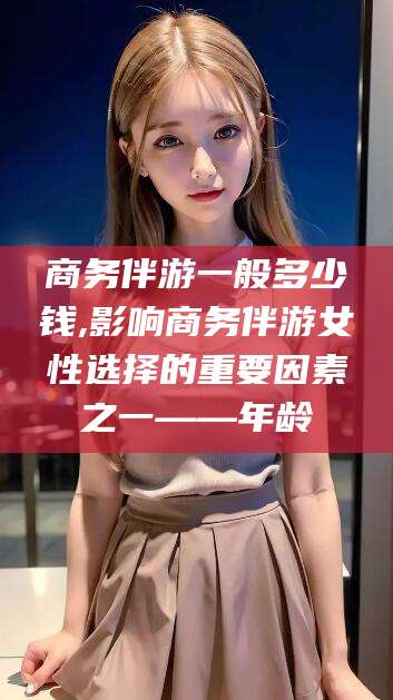 天门商务伴游一般多少钱,影响商务伴游女性选择的重要因素之一——年龄