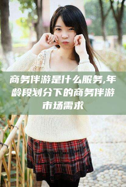 天门商务伴游是什么服务,年龄段划分下的商务伴游市场需求