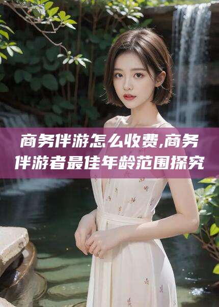 天门商务伴游怎么收费,商务伴游者最佳年龄范围探究