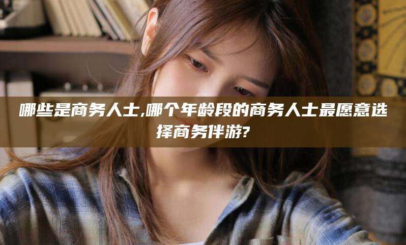 天门哪些是商务人士,哪个年龄段的商务人士最愿意选择商务伴游?