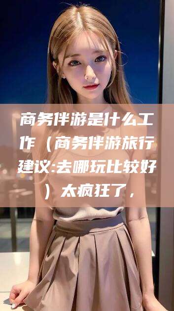 天门商务伴游是什么工作（商务伴游旅行建议:去哪玩比较好）太疯狂了，