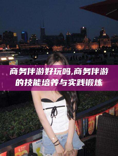 天门商务伴游好玩吗,商务伴游的技能培养与实践锻炼