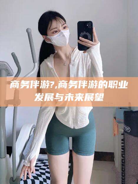 天门商务伴游?,商务伴游的职业发展与未来展望