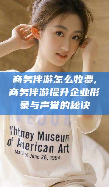 天门商务伴游怎么收费,商务伴游提升企业形象与声誉的秘诀