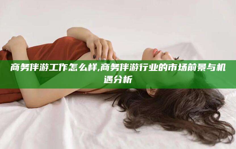 天门商务伴游工作怎么样,商务伴游行业的市场前景与机遇分析