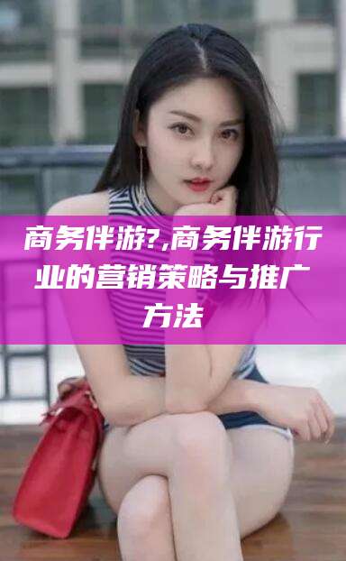天门商务伴游?,商务伴游行业的营销策略与推广方法